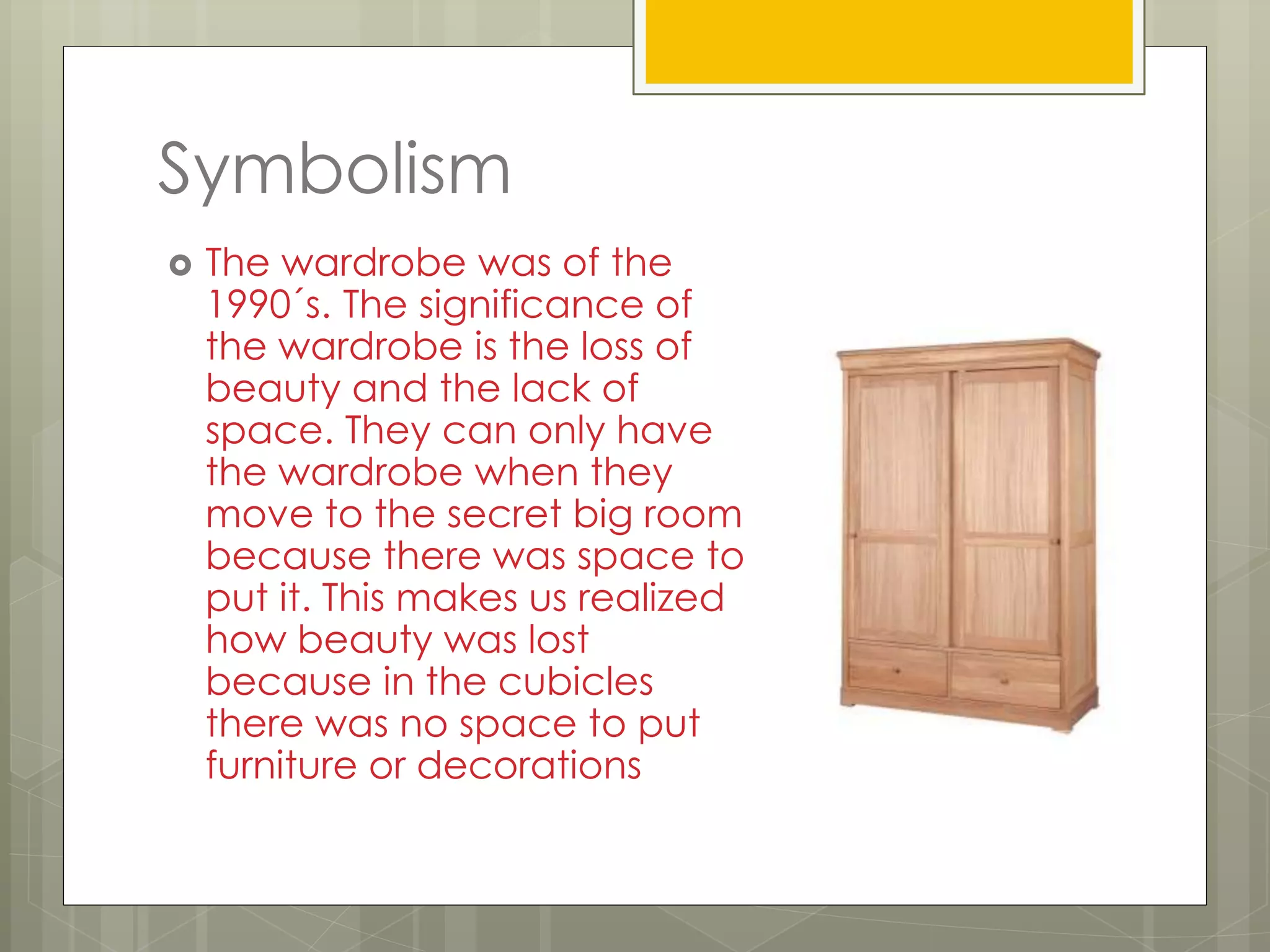 Symbolism
 The wardrobe was of the
1990´s. The significance of
the wardrobe is the loss of
beauty and the lack of
space. They can only have
the wardrobe when they
move to the secret big room
because there was space to
put it. This makes us realized
how beauty was lost
because in the cubicles
there was no space to put
furniture or decorations
 