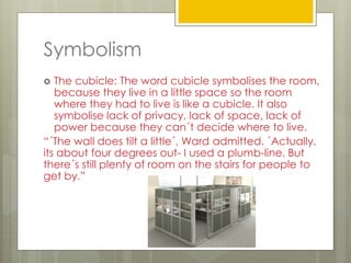 Symbolism
 The cubicle: The word cubicle symbolises the room,
because they live in a little space so the room
where they had to live is like a cubicle. It also
symbolise lack of privacy, lack of space, lack of
power because they can´t decide where to live.
“´The wall does tilt a little´, Ward admitted. ´Actually,
its about four degrees out- I used a plumb-line. But
there´s still plenty of room on the stairs for people to
get by.”
 