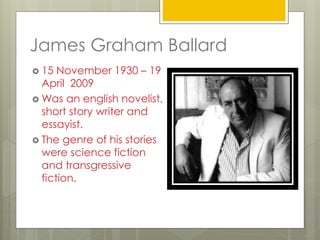 James Graham Ballard
 15 November 1930 – 19
April 2009
 Was an english novelist,
short story writer and
essayist.
 The genre of his stories
were science fiction
and transgressive
fiction.
 