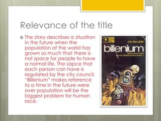 Relevance of the title
 The story describes a situation
in the future when the
population of the world has
grown so much that there is
not space for people to have
a normal life. The sapce that
each person can have is
regulated by the city council.
“Billenium” makes reference
to a time in the future were
over population will be the
biggest problem for human
race.
 