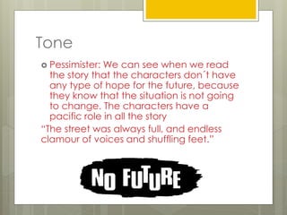 Tone
 Pessimister: We can see when we read
the story that the characters don´t have
any type of hope for the future, because
they know that the situation is not going
to change. The characters have a
pacific role in all the story
“The street was always full, and endless
clamour of voices and shuffling feet.”
 