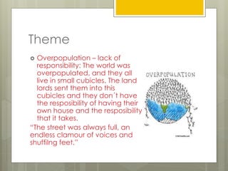 Theme
 Overpopulation – lack of
responsibility: The world was
overpopulated, and they all
live in small cubicles. The land
lords sent them into this
cubicles and they don´t have
the resposibility of having their
own house and the resposibility
that it takes.
“The street was always full, an
endless clamour of voices and
shuffilng feet.”
 