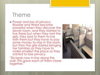 Theme
 Power and loss of privacy:
Rossiter and Ward become
powerful when they discover the
secret room, and they started to
live there but when they met the
girls, they said to them to live
with them but they have to pay
some money to stay in the room,
but then the girls started bringing
her familiars so they have to
make smallest the place so they
started to lose privacy.
“Six beds now in line along the
wall. This gave each of them closer
together.”
 