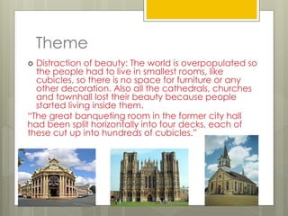 Theme
 Distraction of beauty: The world is overpopulated so
the people had to live in smallest rooms, like
cubicles, so there is no space for furniture or any
other decoration. Also all the cathedrals, churches
and townhall lost their beauty because people
started living inside them.
“The great banqueting room in the former city hall
had been split horizontally into four decks, each of
these cut up into hundreds of cubicles.”
 