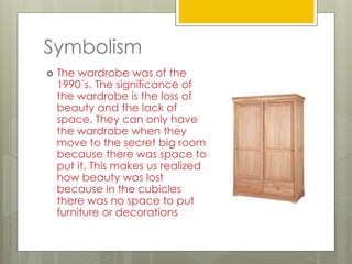 Symbolism
 The wardrobe was of the
1990´s. The significance of
the wardrobe is the loss of
beauty and the lack of
space. They can only have
the wardrobe when they
move to the secret big room
because there was space to
put it. This makes us realized
how beauty was lost
because in the cubicles
there was no space to put
furniture or decorations
 