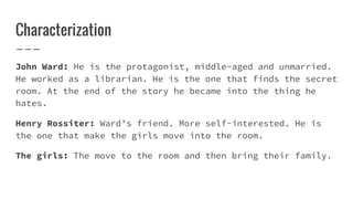 Characterization
John Ward: He is the protagonist, middle-aged and unmarried.
He worked as a librarian. He is the one that finds the secret
room. At the end of the story he became into the thing he
hates.
Henry Rossiter: Ward’s friend. More self-interested. He is
the one that make the girls move into the room.
The girls: The move to the room and then bring their family.
 