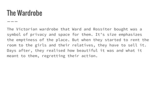 The Wardrobe
The Victorian wardrobe that Ward and Rossiter bought was a
symbol of privacy and space for them. It’s size emphasizes
the emptiness of the place. But when they started to rent the
room to the girls and their relatives, they have to sell it.
Days after, they realised how beautiful it was and what it
meant to them, regretting their action.
 