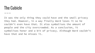 The Cubicle
It was the only thing they could have and the small privacy
they had. However, in a way finally Ward loses it so he
couldn’t even have that. It also symbolises the amount of
people and the city overcrowded. As a conclusion, it
symbolises honor and a bit of privacy. Although Ward couldn’t
have that and he misses it.
 
