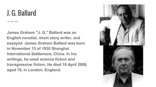 J. G. Ballard
James Graham "J. G." Ballard was an
English novelist, short story writer, and
essayist. James Graham Ballard...