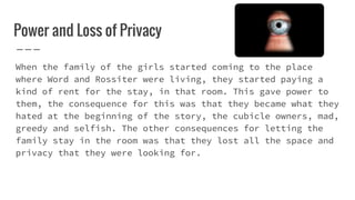 Power and Loss of Privacy
When the family of the girls started coming to the place
where Word and Rossiter were living, they started paying a
kind of rent for the stay, in that room. This gave power to
them, the consequence for this was that they became what they
hated at the beginning of the story, the cubicle owners, mad,
greedy and selfish. The other consequences for letting the
family stay in the room was that they lost all the space and
privacy that they were looking for.
 