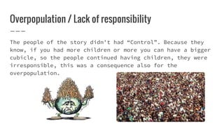 Overpopulation / Lack of responsibility
The people of the story didn't had “Control”. Because they
know, if you had more children or more you can have a bigger
cubicle, so the people continued having children, they were
irresponsible, this was a consequence also for the
overpopulation.
 