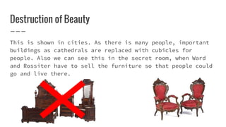 Destruction of Beauty
This is shown in cities. As there is many people, important
buildings as cathedrals are replaced with cubicles for
people. Also we can see this in the secret room, when Ward
and Rossiter have to sell the furniture so that people could
go and live there.
 