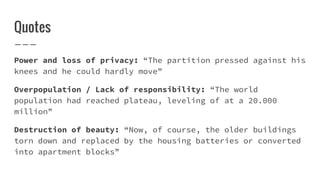 Quotes
Power and loss of privacy: “The partition pressed against his
knees and he could hardly move”
Overpopulation / Lack of responsibility: “The world
population had reached plateau, leveling of at a 20.000
million”
Destruction of beauty: “Now, of course, the older buildings
torn down and replaced by the housing batteries or converted
into apartment blocks”
 