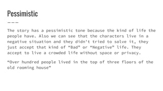 Pessimistic
The story has a pessimistic tone because the kind of life the
people have. Also we can see that the characters live in a
negative situation and they didn't tried to solve it, they
just accept that kind of “Bad” or “Negative” life. They
accept to live a crowded life without space or privacy.
“Over hundred people lived in the top of three floors of the
old rooming house”
 