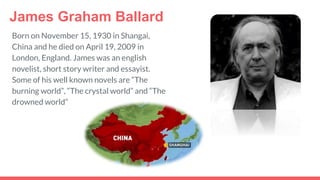James Graham Ballard
Born on November 15, 1930 in Shangai,
China and he died on April 19, 2009 in
London, England. James was an english
novelist, short story writer and essayist.
Some of his well known novels are “The
burning world”, “The crystal world” and “The
drowned world”
 