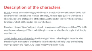 Description of the characters
Ward: He was an unmarried guy who lived in a cubicle of more than four and a half
square metres in floor area. He was a friendly, middle-aged guy. He worked as a
librarian, he’s the protagonist of the story. At the end of the story he becomes a
landlords, which at the end of the story he hate.
Rossiter: He was Ward’s closest friend. He was more self-interested than Ward. He
was the one who urged Ward to let the girls move in, who then brought their family
members in.
Judith, Helen and their family: Rossiter urged Ward to let the girls move in, who
then brought members of their family into the room, so finally they ended being
many people in one room. And that’s what Ward didn’t want.
 