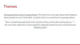 Themes
Overpopulation/Lack of responsibility: The story has a message about what happens
when people are not “controlled”, in which case as a result there is overpopulation.
“Over a hundred people lived in the top three floors of the old rooming house…” “...
for over forty-eight hours was trapped in a gigantic pedestrian jam containing over
20,000 people”
 