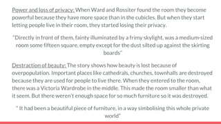 Power and loss of privacy: When Ward and Rossiter found the room they become
powerful because they have more space than in the cubicles. But when they start
letting people live in their room, they started losing their privacy.
“Directly in front of them, fainty illuminated by a frimy skylight, was a medium-sized
room some fifteen square, empty except for the dust silted up against the skirting
boards”
Destraction of beauty: The story shows how beauty is lost because of
overpopulation. Important places like cathedrals, churches, townhalls are destroyed
because they are used for people to live there. When they entered to the room,
there was a Victoria Wardrobe in the middle. This made the room smaller than what
it seem. But there weren’t enough space for so much furniture so it was destroyed.
“ It had been a beautiful piece of furniture, in a way simbolising this whole private
world”
 