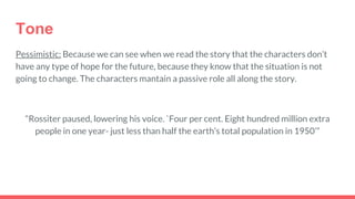 Tone
Pessimistic: Because we can see when we read the story that the characters don’t
have any type of hope for the future, because they know that the situation is not
going to change. The characters mantain a passive role all along the story.
“Rossiter paused, lowering his voice. `Four per cent. Eight hundred million extra
people in one year- just less than half the earth’s total population in 1950’”
 