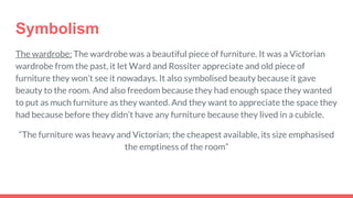 Symbolism
The wardrobe: The wardrobe was a beautiful piece of furniture. It was a Victorian
wardrobe from the past, it let Ward and Rossiter appreciate and old piece of
furniture they won’t see it nowadays. It also symbolised beauty because it gave
beauty to the room. And also freedom because they had enough space they wanted
to put as much furniture as they wanted. And they want to appreciate the space they
had because before they didn’t have any furniture because they lived in a cubicle.
“The furniture was heavy and Victorian; the cheapest available, its size emphasised
the emptiness of the room”
 