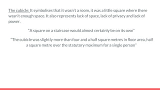 The cubicle: It symbolises that it wasn’t a room, it was a little square where there
wasn’t enough space. It also represents lack of space, lack of privacy and lack of
power.
“A square on a staircase would almost certainly be on its own”
“The cubicle was slightly more than four and a half square metres in floor area, half
a square metre over the statutory maximum for a single person”
 
