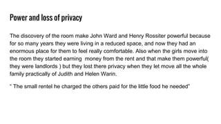 Power and loss of privacy
The discovery of the room make John Ward and Henry Rossiter powerful because
for so many years they were living in a reduced space, and now they had an
enormous place for them to feel really comfortable. Also when the girls move into
the room they started earning money from the rent and that make them powerful(
they were landlords ) but they lost there privacy when they let move all the whole
family practically of Judith and Helen Warin.
“ The small rentel he charged the others paid for the little food he needed”
 