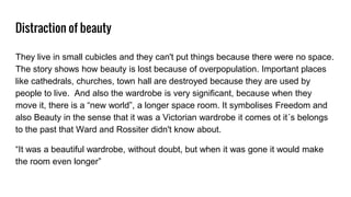 Distraction of beauty
They live in small cubicles and they can't put things because there were no space.
The story shows how beauty is lost because of overpopulation. Important places
like cathedrals, churches, town hall are destroyed because they are used by
people to live. And also the wardrobe is very significant, because when they
move it, there is a “new world”, a longer space room. It symbolises Freedom and
also Beauty in the sense that it was a Victorian wardrobe it comes ot it´s belongs
to the past that Ward and Rossiter didn't know about.
“It was a beautiful wardrobe, without doubt, but when it was gone it would make
the room even longer”
 