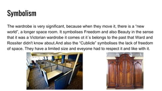 Symbolism
The wardrobe is very significant, because when they move it, there is a “new
world”, a longer space room. It symbolises Freedom and also Beauty in the sense
that it was a Victorian wardrobe it comes ot it´s belongs to the past that Ward and
Rossiter didn't know about.And also the “Cublicle” symbolises the lack of freedom
of space. They have a limited size and eveyone had to respect it and like with it.
 
