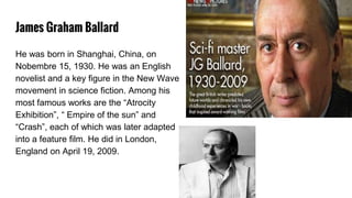 James Graham Ballard
He was born in Shanghai, China, on
Nobembre 15, 1930. He was an English
novelist and a key figure in the New Wave
movement in science fiction. Among his
most famous works are the “Atrocity
Exhibition”, “ Empire of the sun” and
“Crash”, each of which was later adapted
into a feature film. He did in London,
England on April 19, 2009.
 