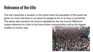 Relevance of the title
The story describes a situation in the future when the population of the world has
grown so much that there is no space for people to live or to have a normal life.
The space each persons can have is regulated by the city council.“Billenium”
makes reference to a time in the future where overpopulation will be the biggest
problem to human race.
 