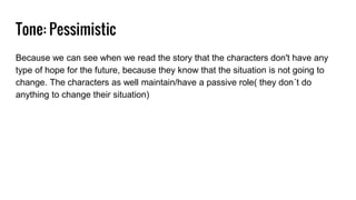 Tone: Pessimistic
Because we can see when we read the story that the characters don't have any
type of hope for the future, because they know that the situation is not going to
change. The characters as well maintain/have a passive role( they don´t do
anything to change their situation)
 
