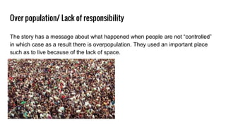 Over population/ Lack of responsibility
The story has a message about what happened when people are not “controlled”
in which case as a result there is overpopulation. They used an important place
such as to live because of the lack of space.
 
