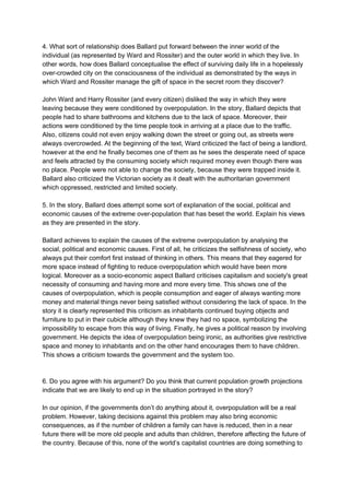 4. What sort of relationship does Ballard put forward between the inner world of the
individual (as represented by Ward and Rossiter) and the outer world in which they live. In
other words, how does Ballard conceptualise the effect of surviving daily life in a hopelessly
over-crowded city on the consciousness of the individual as demonstrated by the ways in
which Ward and Rossiter manage the gift of space in the secret room they discover?
John Ward and Harry Rossiter (and every citizen) disliked the way in which they were
leaving because they were conditioned by overpopulation. In the story, Ballard depicts that
people had to share bathrooms and kitchens due to the lack of space. Moreover, their
actions were conditioned by the time people took in arriving at a place due to the traffic.
Also, citizens could not even enjoy walking down the street or going out, as streets were
always overcrowded. At the beginning of the text, Ward criticized the fact of being a landlord,
however at the end he finally becomes one of them as he sees the desperate need of space
and feels attracted by the consuming society which required money even though there was
no place. People were not able to change the society, because they were trapped inside it.
Ballard also criticized the Victorian society as it dealt with the authoritarian government
which oppressed, restricted and limited society.
5. In the story, Ballard does attempt some sort of explanation of the social, political and
economic causes of the extreme over-population that has beset the world. Explain his views
as they are presented in the story.
Ballard achieves to explain the causes of the extreme overpopulation by analysing the
social, political and economic causes. First of all, he criticizes the selfishness of society, who
always put their comfort first instead of thinking in others. This means that they eagered for
more space instead of fighting to reduce overpopulation which would have been more
logical. Moreover as a socio-economic aspect Ballard criticises capitalism and society's great
necessity of consuming and having more and more every time. This shows one of the
causes of overpopulation, which is people consumption and eager of always wanting more
money and material things never being satisfied without considering the lack of space. In the
story it is clearly represented this criticism as inhabitants continued buying objects and
furniture to put in their cubicle although they knew they had no space, symbolizing the
impossibility to escape from this way of living. Finally, he gives a political reason by involving
government. He depicts the idea of overpopulation being ironic, as authorities give restrictive
space and money to inhabitants and on the other hand encourages them to have children.
This shows a criticism towards the government and the system too.
6. Do you agree with his argument? Do you think that current population growth projections
indicate that we are likely to end up in the situation portrayed in the story?
In our opinion, if the governments don’t do anything about it, overpopulation will be a real
problem. However, taking decisions against this problem may also bring economic
consequences, as if the number of children a family can have is reduced, then in a near
future there will be more old people and adults than children, therefore affecting the future of
the country. Because of this, none of the world’s capitalist countries are doing something to
 