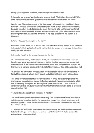 stop population growth. Moreover, this is the topic the story criticizes.
7. Describe and analyse Ward’s character in some detail. What values does he hold? Why
does Ballard make use of this type of character as the main character for this story?
Ward is one of the main character of the short story. He lives with his close friend, Harry
Rossiter. They both criticized the Victorian society. Ward, is more sensitive than Rossiter,
because when they needed space in the room, they had to take out the wardrobe he felt
disturbed because he is more attached with beauty. Besides, Ward, hated landlords at the
beginning of the text, but became at the end of the story one of them. He worked as a
Librarian.
8. What role does Rossiter play in the story?
Rossiter is Ward's friend and is the one who persuades him to invite people to live with them
in the cubicle. He is grateful to live with his friends in the cubicle over money’s desire, which
is why he hated landlords.
9. Describe the role of the female characters in the story.
The females in the story are Helen and Judith, who were Ward’s work mates. However,
females as a whole were seeked by men, to start up families, have kids and expand their
cubicle surface. In the specific case of Helen and Judith, they brought trouble to Ward, as
they moved to his large cubicle, and invited all of their relatives, filling all the space they had.
10. Discuss the effects that overpopulation and its attendant ills has had on the nature of
family life in relation to Ward’s family as well as Judith and Helen’s family relationships.
The effect of overpopulation has had on the nature of family life relationships is that the
overcrowded population was caused by families wanting to have some more space, which
was achieved by having kids. By wanting more space, they decide to have kids which
contribute with this, but, by having more kids, they finally end having the same or even less
space than they had.
11. What does the secret room symbolise in the story?
The secret room symbolizes freedom in this story. This place next to Rossiter and Ward’s
cubicle represents a place that let the protagonists escape from living in a restricted and
oppressing place. It made them liberate from the confimment of the standard of living they
had in their cubicle.
12. Why do you think Ward and Rossiter are unable to keep the gift of space to themselves?
Is Ballard making a comment on how our inner world ultimately reflects the shape of the
external world in which we live?
 