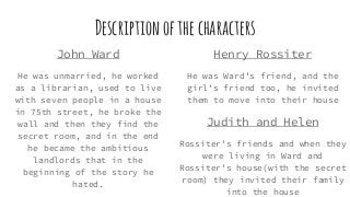 Descriptionofthecharacters
John Ward
He was unmarried, he worked
as a librarian, used to live
with seven people in a house
in 75th street, he broke the
wall and then they find the
secret room, and in the end
he became the ambitious
landlords that in the
beginning of the story he
hated.
Henry Rossiter
He was Ward’s friend, and the
girl’s friend too, he invited
them to move into their house
Judith and Helen
Rossiter’s friends and when they
were living in Ward and
Rossiter’s house(with the secret
room) they invited their family
into the house
 