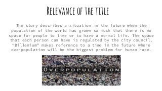 Relevanceofthetitle
The story describes a situation in the future when the
population of the world has grown so much that there is no
space for people to live or to have a normal life. The space
that each person can have is regulated by the city council.
“Billenium” makes reference to a time in the future where
overpopulation will be the biggest problem for human race.
 