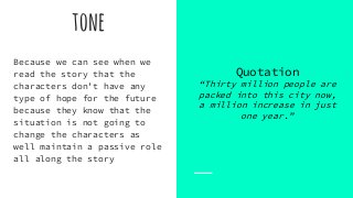tone
Quotation
“Thirty million people are
packed into this city now,
a million increase in just
one year.”
Because we can see when we
read the story that the
characters don’t have any
type of hope for the future
because they know that the
situation is not going to
change the characters as
well maintain a passive role
all along the story
 