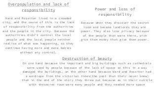 Overpopulation and lack of
responsibility
Hard and Rossiter lived in a crowded
city, and the cause of this is the lack
of responsibility from the authorities
and the people in the city. Because the
authorities didn’t control the local
people and the local people neither
realise of what was happening, so they
continue having more and more babies
without any control.
Power and loss of
responsibility
Because when they discover the secret
room and became landlords thay win
power. They also loss privacy because
of the people that were there, wich
give tham money that give them power.
Destruction of beauty
On one hand because the important and big buildings such as cathedrals
were used by people because of the lack of space so this in a way
damaged the buildings, on the other hand because Ward and Rossiter had
a wardrope from the victorian times(the past that their never knew)
that in the end of the story they threw out because as in their cubicle
with thesecret room were many people and they needed more space
 
