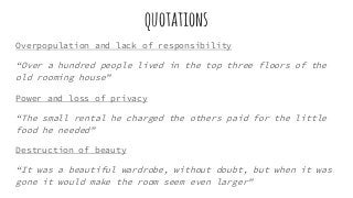 quotations
Overpopulation and lack of responsibility
“Over a hundred people lived in the top three floors of the
old rooming house”
Power and loss of privacy
“The small rental he charged the others paid for the little
food he needed”
Destruction of beauty
“It was a beautiful wardrobe, without doubt, but when it was
gone it would make the room seem even larger”
 