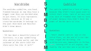 Wardrobe
The wardrobe symbolise, one hand
freedom because as now they have a
bigger room they can decided what
to put there. It also represents
beauty, because as It was a
victorian wardrobe It belongs to
the past that Ward and Rossiter
didn’t know about.
Quotation:
“It has been a beautiful piece of
furniture, in a way symbolising
this whole private world, and the
salesman at the store told him
there were few like it left”
Cubicle
The cubicle symbolise a lack of space,
because they didn’t have space even to
strech their arms, lack of privacy and
also lack of freedom that lead to lack
of power because they didn’t have the
power of decide were to live.
Quotation:
“their double cubicle was on the
third floor, at the end of a corridor
that ringed the building. Its
architecture was impossible to follow,
rooms letting off at all angles, and
luckily the corridor was a cul-de-sac”
S
Y
M
B
O
L
I
S
M
 