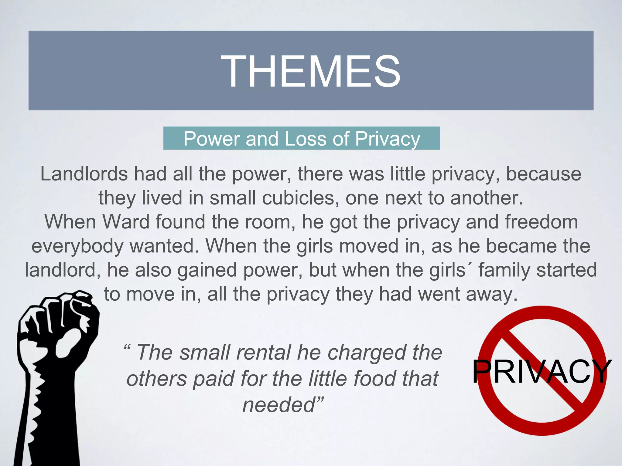Power and Loss of Privacy
Landlords had all the power, there was little privacy, because
they lived in small cubicles, one next to another.
When Ward found the room, he got the privacy and freedom
everybody wanted. When the girls moved in, as he became the
landlord, he also gained power, but when the girls´ family started
to move in, all the privacy they had went away.
THEMES
PRIVACY
“ The small rental he charged the
others paid for the little food that
needed”
 