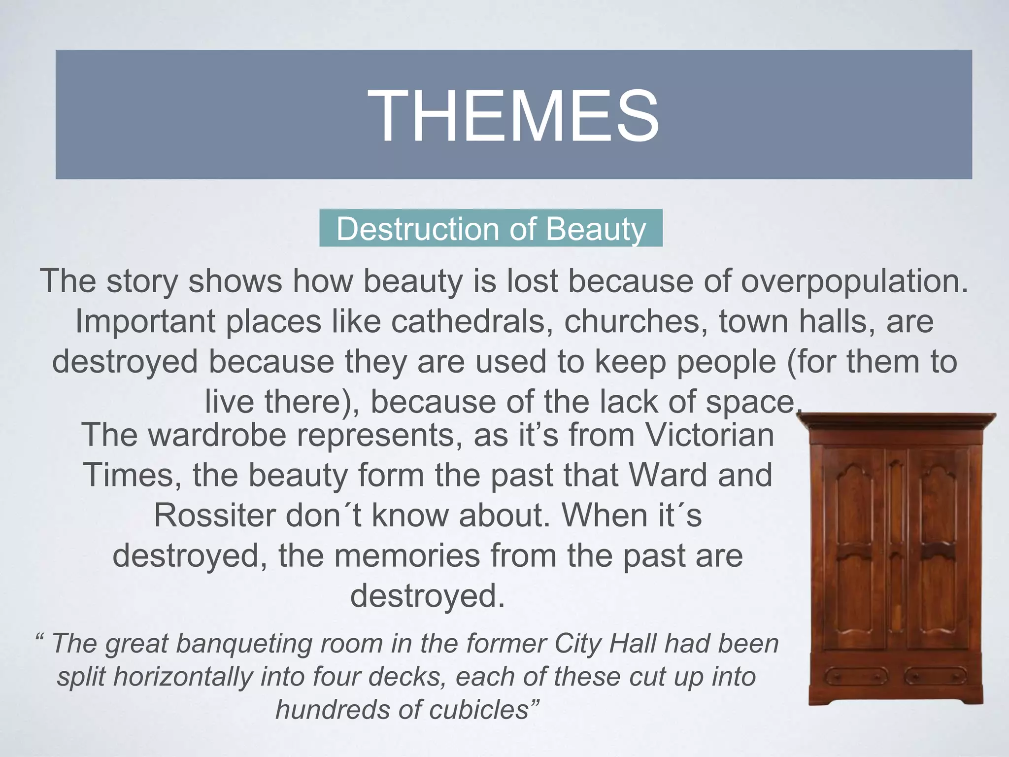 Destruction of Beauty
The story shows how beauty is lost because of overpopulation.
Important places like cathedrals, churches, town halls, are
destroyed because they are used to keep people (for them to
live there), because of the lack of space.
The wardrobe represents, as it’s from Victorian
Times, the beauty form the past that Ward and
Rossiter don´t know about. When it´s
destroyed, the memories from the past are
destroyed.
THEMES
“ The great banqueting room in the former City Hall had been
split horizontally into four decks, each of these cut up into
hundreds of cubicles”
 