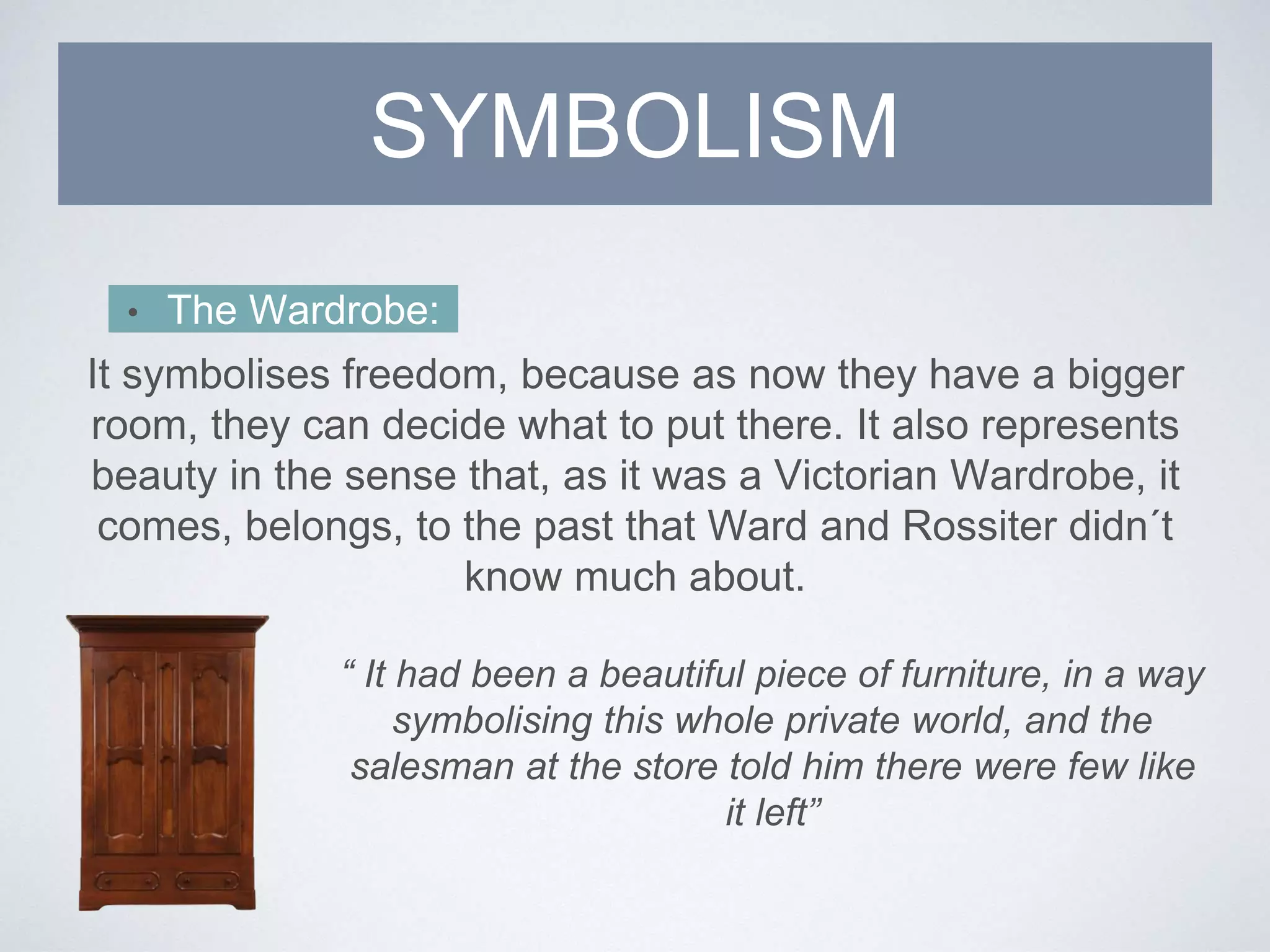 • The Wardrobe:
It symbolises freedom, because as now they have a bigger
room, they can decide what to put there. It also represents
beauty in the sense that, as it was a Victorian Wardrobe, it
comes, belongs, to the past that Ward and Rossiter didn´t
know much about.
SYMBOLISM
“ It had been a beautiful piece of furniture, in a way
symbolising this whole private world, and the
salesman at the store told him there were few like
it left”
 