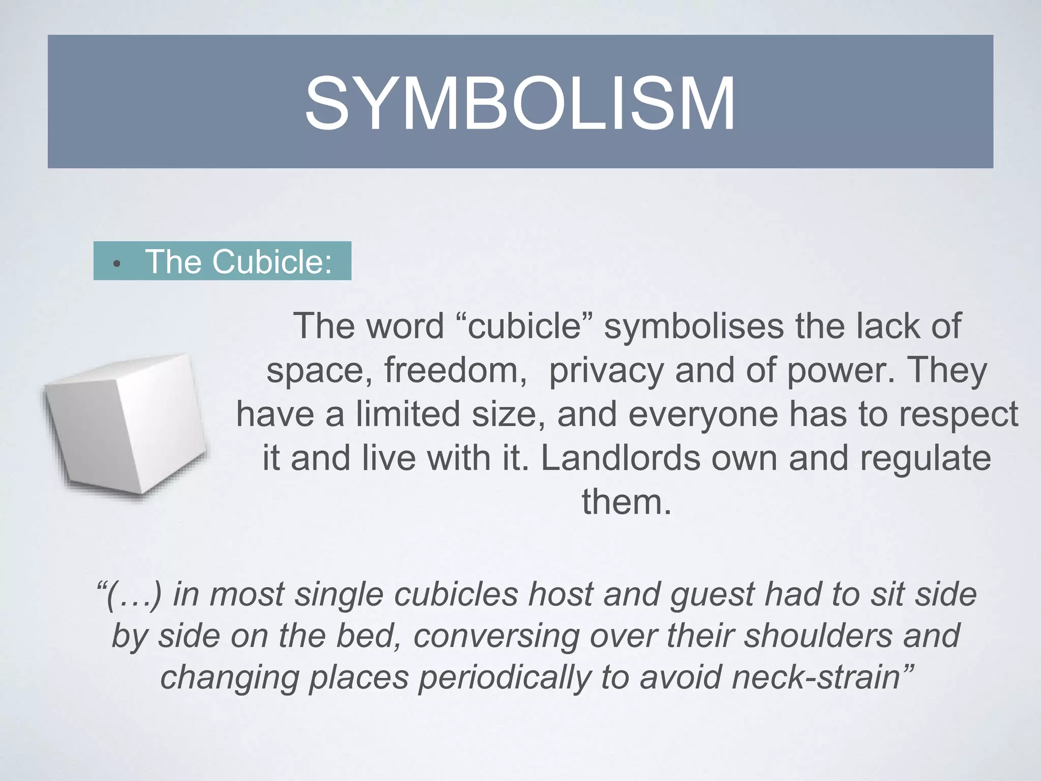 SYMBOLISM
• The Cubicle:
The word “cubicle” symbolises the lack of
space, freedom, privacy and of power. They
have a limited size, and everyone has to respect
it and live with it. Landlords own and regulate
them.
“(…) in most single cubicles host and guest had to sit side
by side on the bed, conversing over their shoulders and
changing places periodically to avoid neck-strain”
 
