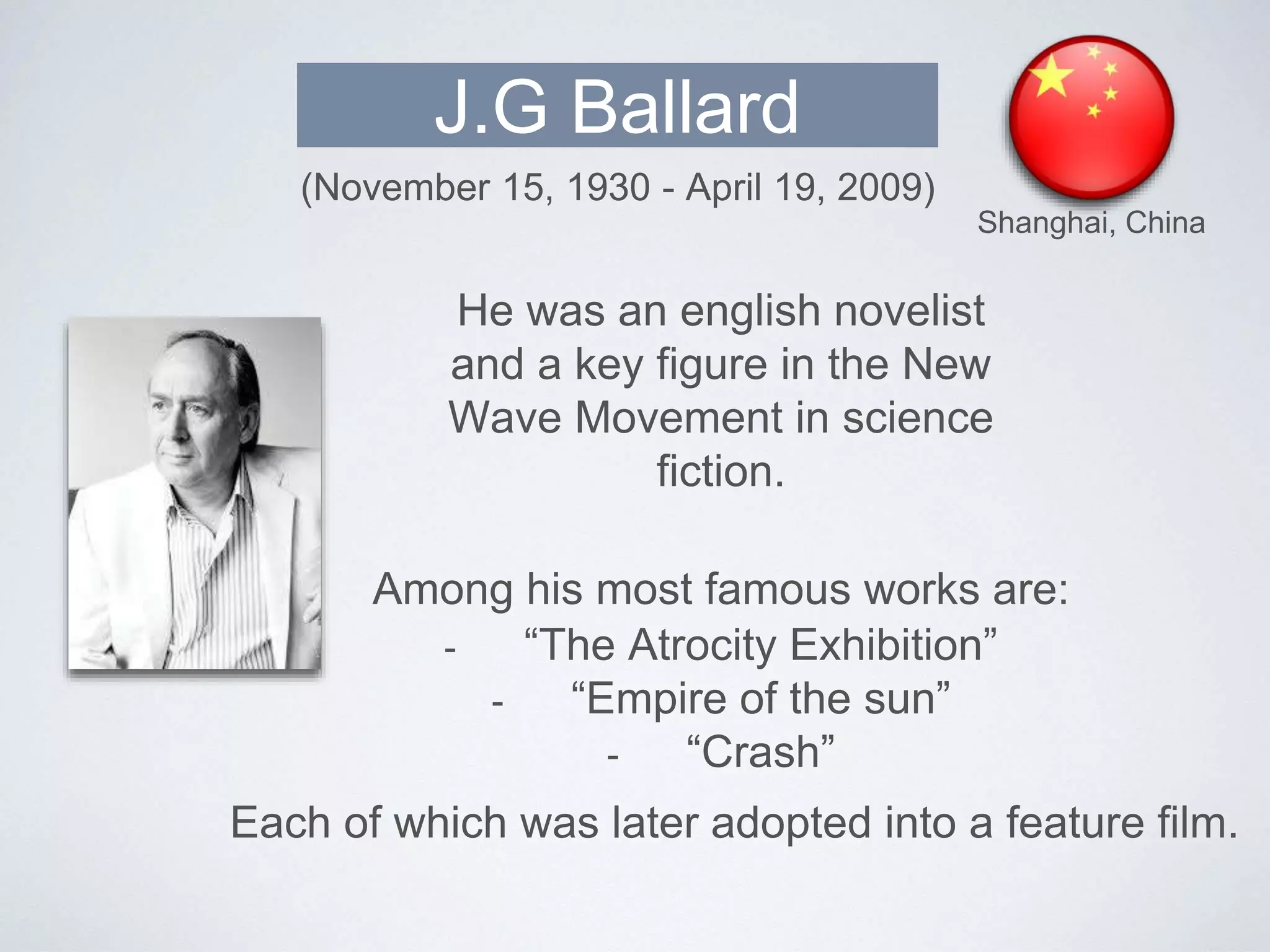 J.G Ballard
Shanghai, China
(November 15, 1930 - April 19, 2009)
He was an english novelist
and a key figure in the New
Wave Movement in science
fiction.
Among his most famous works are:
- “The Atrocity Exhibition”
- “Empire of the sun”
- “Crash”
Each of which was later adopted into a feature film.
 