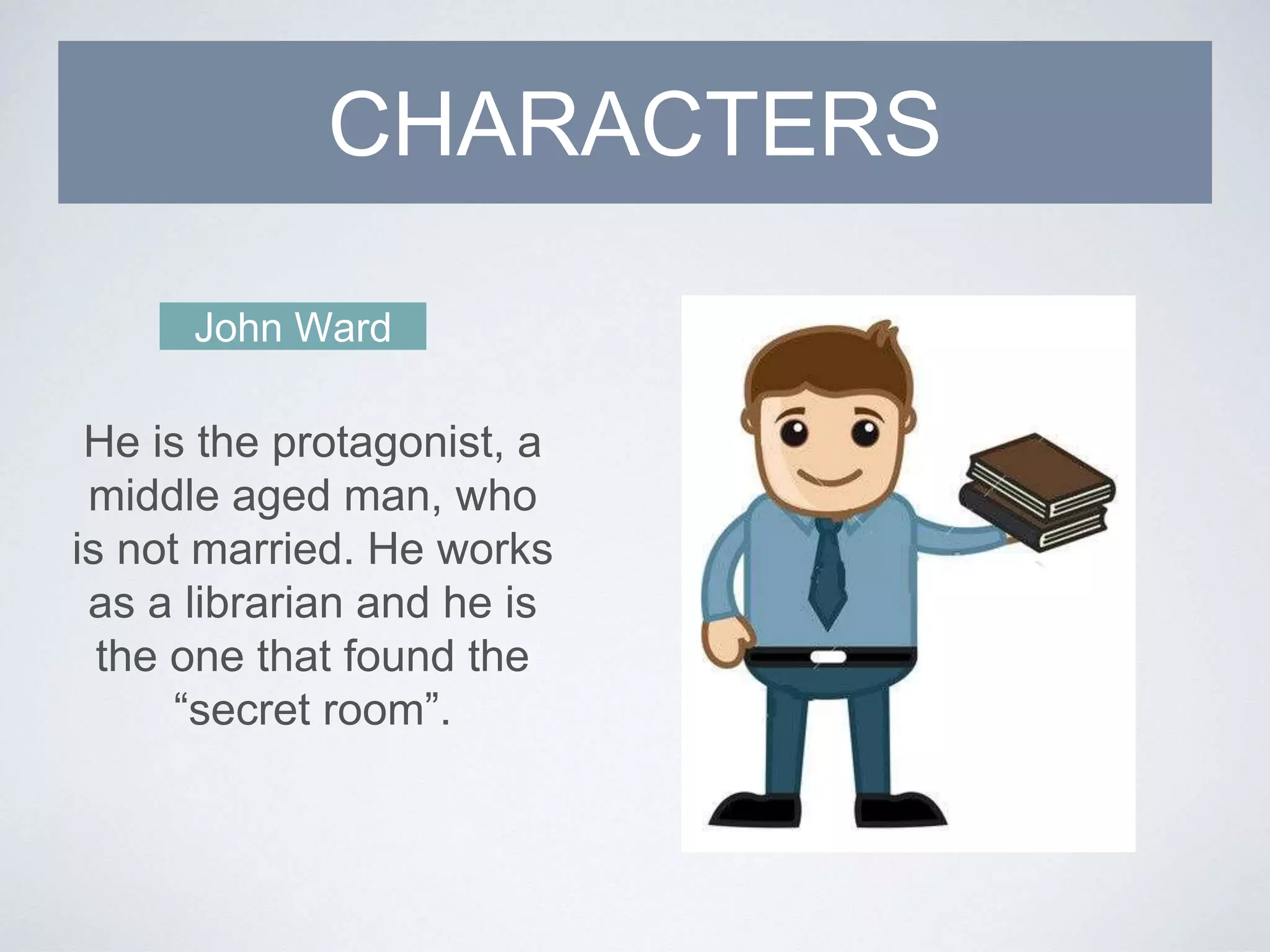 CHARACTERS
John Ward
He is the protagonist, a
middle aged man, who
is not married. He works
as a librarian and he is
the one that found the
“secret room”.
 