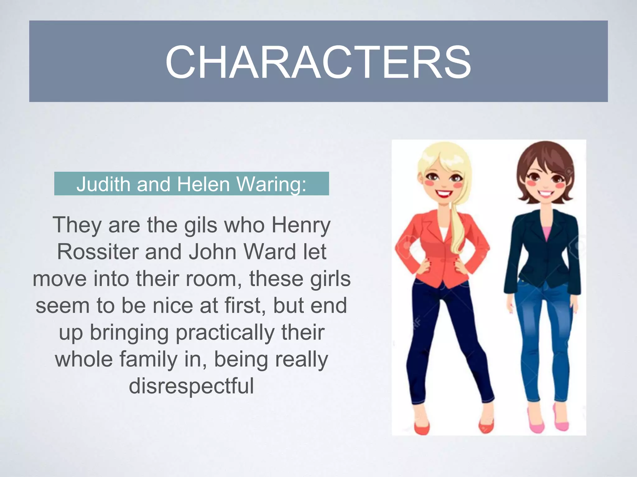 Judith and Helen Waring:
They are the gils who Henry
Rossiter and John Ward let
move into their room, these girls
seem to be nice at first, but end
up bringing practically their
whole family in, being really
disrespectful
CHARACTERS
 