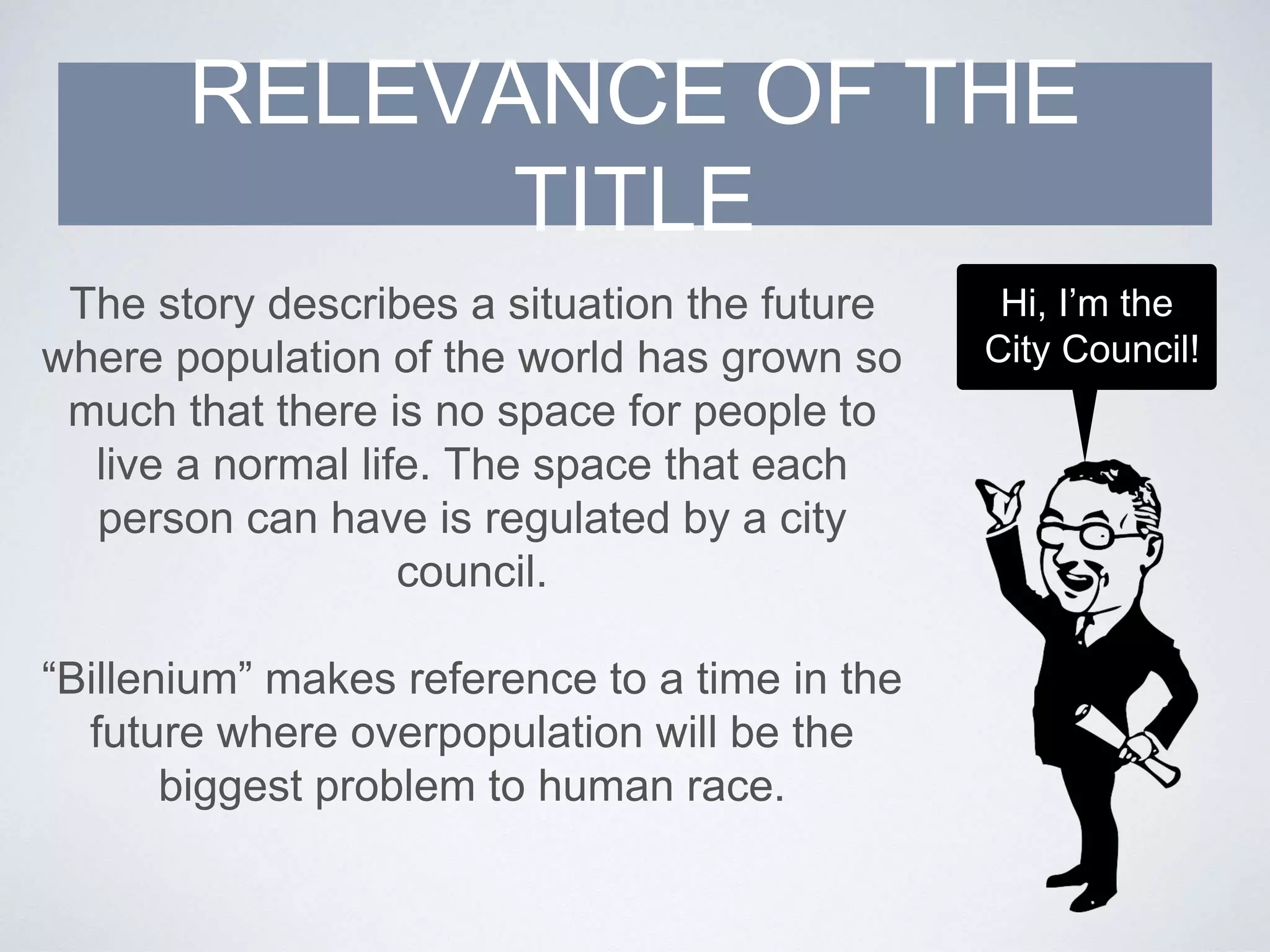 The story describes a situation the future
where population of the world has grown so
much that there is no space for people to
live a normal life. The space that each
person can have is regulated by a city
council.
“Billenium” makes reference to a time in the
future where overpopulation will be the
biggest problem to human race.
RELEVANCE OF THE
TITLE
Hi, I’m the
City Council!
 
