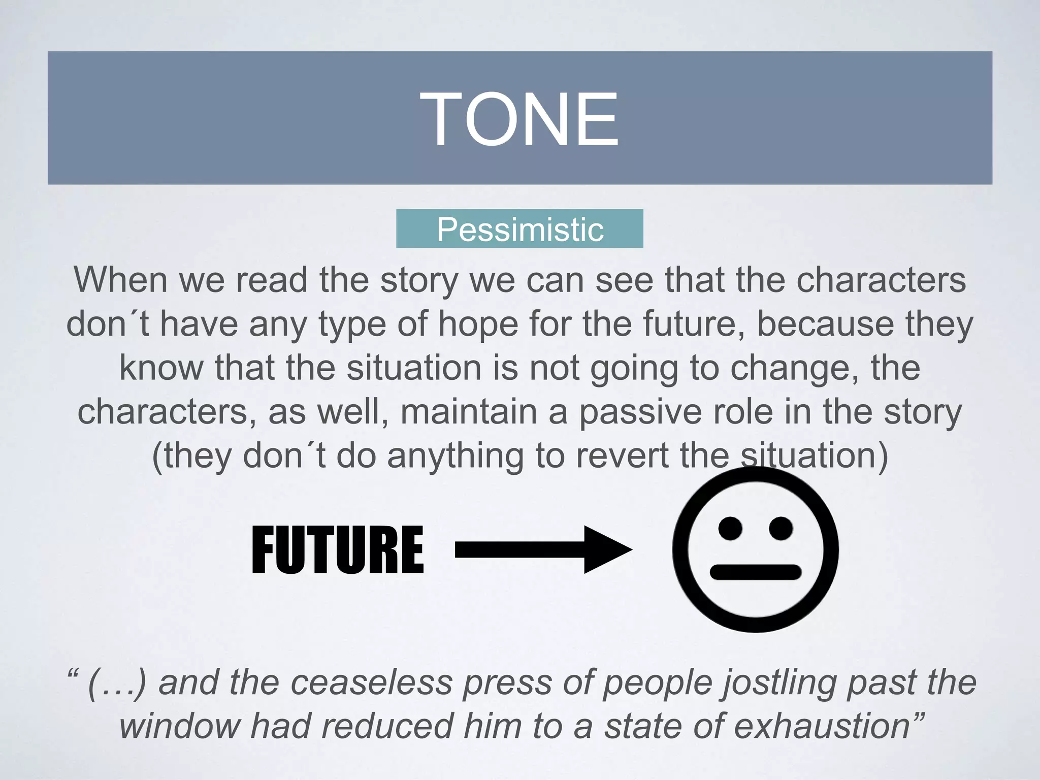 Pessimistic
When we read the story we can see that the characters
don´t have any type of hope for the future, because they
know that the situation is not going to change, the
characters, as well, maintain a passive role in the story
(they don´t do anything to revert the situation)
TONE
FUTURE
“ (…) and the ceaseless press of people jostling past the
window had reduced him to a state of exhaustion”
 