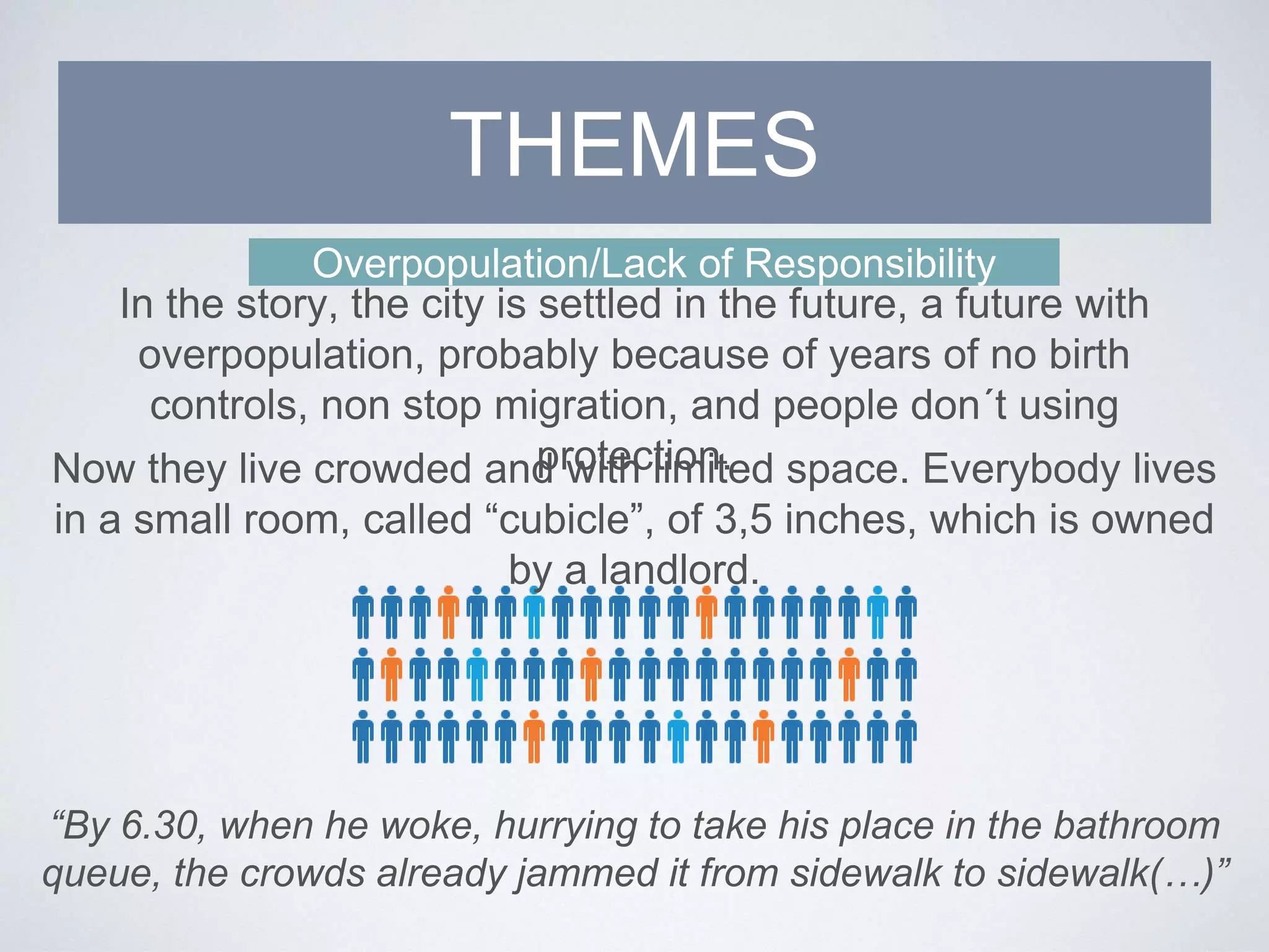 Overpopulation/Lack of Responsibility
In the story, the city is settled in the future, a future with
overpopulation, probably because of years of no birth
controls, non stop migration, and people don´t using
protection.
THEMES
Now they live crowded and with limited space. Everybody lives
in a small room, called “cubicle”, of 3,5 inches, which is owned
by a landlord.
“By 6.30, when he woke, hurrying to take his place in the bathroom
queue, the crowds already jammed it from sidewalk to sidewalk(…)”
 